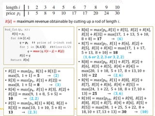 𝑅 𝒊 = maximum revenue obtainable by cutting up a rod of length 𝑖.
Rod_Cut(p, n):
𝑅 1 = 𝑝1
for 𝑖 𝑖𝑛 2, 𝑛 :
𝑞 = 𝒑𝒊 ## price of i-inch rod
for j in 𝟏, 𝒊/𝟐 : ##floor(i/2)
𝑞 = 𝒎𝒂𝒙 {𝑞, R 𝒊 − 𝒋 + 𝑹 𝒋 }
𝑅 𝑖 = 𝑞
Return 𝑅 𝑛
• 𝑅 2 = max 𝑝2, R 1 + R 1 =
max 5, 1 + 1 = 𝟓 → 𝟐
• R 3 = 𝑚𝑎𝑥 𝑝3, 𝑅 1 + 𝑅 2 =
max 8, 1 + 5 = 𝟖 → 𝟑
• R 4 = 𝑚𝑎𝑥{
}
𝑝4, 𝑅 1 + 𝑅 3 , 𝑅 2 +
𝑅[2] = max 9, 1 + 8, 5 + 5 =
𝟏𝟎 → 𝟐, 𝟐
• 𝑅 5 = max{
}
𝑝5, R 1 + R 4 , R 2 +
R 3 = max 10, 1 + 10, 5 + 8 =
𝟏𝟑 → 𝟐, 𝟑
• R 6 = 𝑚𝑎𝑥{
}
𝑝6, 𝑅 1 + 𝑅 5 , 𝑅 2 + 𝑅 4 ,
𝑅 3 + 𝑅 3 = max{
}
17, 1 + 13, 5 + 10,
8 + 8 = 𝟏𝟕 → 𝟔
• R 7 = 𝑚𝑎𝑥{
}
𝑝7, 𝑅 1 + 𝑅 6 , 𝑅 2 +
𝑅[5], 𝑅 3 + 𝑅 4 = max{
}
17, 1 + 17,
5 + 13, 8 + 10 = 𝟏𝟖 →
𝟏, 𝟔 𝒐𝒓 𝟐, 𝟐, 𝟑 𝒐𝒓 𝟑, 𝟐, 𝟐
• R 8 = 𝑚𝑎𝑥{
}
𝑝8, 𝑅 1 + 𝑅 7 , 𝑅 2 +
𝑅 6 , 𝑅 3 + 𝑅 5 , 𝑅 4 + 𝑅 4 =
max{
}
20, 1 + 18, 5 + 17, 8 + 13, 10 +
10 = 𝟐𝟐 → 𝟐, 𝟔
• R 9 = 𝑚𝑎𝑥{
}
𝑝9, 𝑅 1 + 𝑅 8 , 𝑅 2 +
𝑅 7 , 𝑅 3 + 𝑅 6 , 𝑅 4 + 𝑅 5 =
max{
}
24, 1 + 22, 5 + 18, 8 + 17, 10 +
13 = 𝟐𝟓 → 𝟑, 𝟔
• R 10 = 𝑚𝑎𝑥{
}
𝑝10, 𝑅 1 + 𝑅 9 , 𝑅 2 +
𝑅 8 , 𝑅 3 + 𝑅 7 , 𝑅 4 + 𝑅 6 , 𝑅 5 +
𝑅 5 = max{
}
30, 1 + 25, 5 + 22, 8 +
18, 10 + 17, 13 + 13 = 𝟑𝟎 → 𝟏𝟎
 