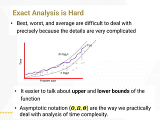 • Best, worst, and average are difficult to deal with
precisely because the details are very complicated
Exact Analysis is Hard
• It easier to talk about upper and lower bounds of the
function
• Asymptotic notation (𝜪, 𝜴, 𝜣) are the way we practically
deal with analysis of time complexity.
 