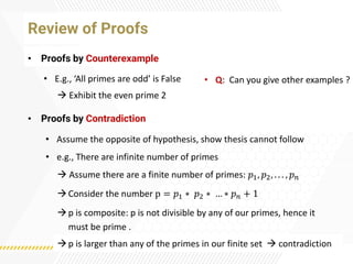 • Proofs by Counterexample
Review of Proofs
• Proofs by Contradiction
• E.g., ‘All primes are odd’ is False
→ Exhibit the even prime 2
• Q: Can you give other examples ?
• Assume the opposite of hypothesis, show thesis cannot follow
• e.g., There are infinite number of primes
→ Assume there are a finite number of primes: 𝑝1, 𝑝2, . . . , 𝑝𝑛
→Consider the number p = 𝑝1 ∗ 𝑝2 ∗ … ∗ 𝑝𝑛 + 1
→p is composite: p is not divisible by any of our primes, hence it
must be prime .
→p is larger than any of the primes in our finite set → contradiction
 