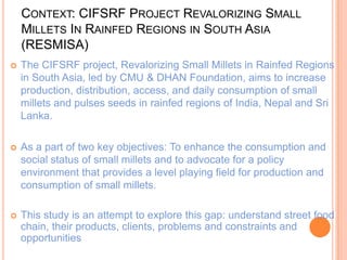 CONTEXT: CIFSRF PROJECT REVALORIZING SMALL
MILLETS IN RAINFED REGIONS IN SOUTH ASIA
(RESMISA)
 The CIFSRF project, Revalorizing Small Millets in Rainfed Regions
in South Asia, led by CMU & DHAN Foundation, aims to increase
production, distribution, access, and daily consumption of small
millets and pulses seeds in rainfed regions of India, Nepal and Sri
Lanka.
 As a part of two key objectives: To enhance the consumption and
social status of small millets and to advocate for a policy
environment that provides a level playing field for production and
consumption of small millets.
 This study is an attempt to explore this gap: understand street food
chain, their products, clients, problems and constraints and
opportunities
 