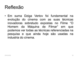 Reflexão
• Em suma Dziga Vertov foi fundamental na
  evolução do cinema com as suas técnicas
  inovadoras sobretudo expostas no Filme “O
  Homem da Máquina de Filmar” em que
  podemos ver todas as técnicas referenciadas na
  pesquisa e que ainda hoje são usadas na
  industria do cinema.




19-02-2013                                     10
 