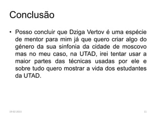 Conclusão
• Posso concluir que Dziga Vertov é uma espécie
  de mentor para mim já que quero criar algo do
  género da sua sinfonia da cidade de moscovo
  mas no meu caso, na UTAD, irei tentar usar a
  maior partes das técnicas usadas por ele e
  sobre tudo quero mostrar a vida dos estudantes
  da UTAD.




19-02-2013                                     11
 
