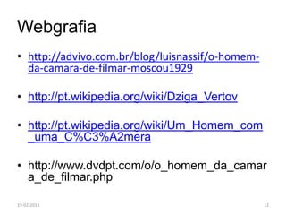 Webgrafia
• http://advivo.com.br/blog/luisnassif/o-homem-
  da-camara-de-filmar-moscou1929

• http://pt.wikipedia.org/wiki/Dziga_Vertov

• http://pt.wikipedia.org/wiki/Um_Homem_com
  _uma_C%C3%A2mera

• http://www.dvdpt.com/o/o_homem_da_camar
  a_de_filmar.php

19-02-2013                                        12
 