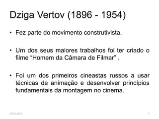 Dziga Vertov (1896 - 1954)
• Fez parte do movimento construtivista.

• Um dos seus maiores trabalhos foi ter criado o
  filme “Homem da Câmara de Filmar” .

• Foi um dos primeiros cineastas russos a usar
  técnicas de animação e desenvolver princípios
  fundamentais da montagem no cinema.


19-02-2013                                     3
 