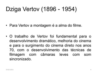 Dziga Vertov (1896 - 1954)

• Para Vertov a montagem é a alma do filme.

• O trabalho de Vertov foi fundamental para o
  desenvolvimento dramático, melhoria do cinema
  e para o surgimento do cinema direto nos anos
  70, com o desenvolvimento das técnicas de
  filmagem com câmaras leves com som
  sincronizado.

19-02-2013                                    4
 