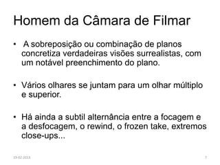 Homem da Câmara de Filmar
• A sobreposição ou combinação de planos
  concretiza verdadeiras visões surrealistas, com
  um notável preenchimento do plano.

• Vários olhares se juntam para um olhar múltiplo
  e superior.

• Há ainda a subtil alternância entre a focagem e
  a desfocagem, o rewind, o frozen take, extremos
  close-ups...

19-02-2013                                          7
 