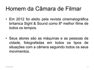 Homem da Câmara de Filmar
• Em 2012 foi eleito pela revista cinematográfica
  britanica Sight & Sound como 8º melhor filme de
  todos os tempos.

• Seus atores são as máquinas e as pessoas da
  cidade, fotografadas em todos os tipos de
  situações com a câmera seguindo todos os seus
  movimentos.



19-02-2013                                      8
 
