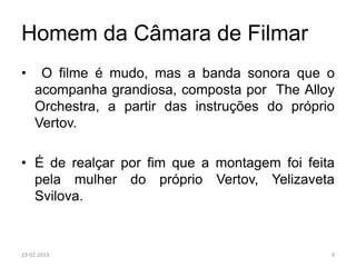 Homem da Câmara de Filmar
•    O filme é mudo, mas a banda sonora que o
    acompanha grandiosa, composta por The Alloy
    Orchestra, a partir das instruções do próprio
    Vertov.

• É de realçar por fim que a montagem foi feita
  pela mulher do próprio Vertov, Yelizaveta
  Svilova.



19-02-2013                                      9
 