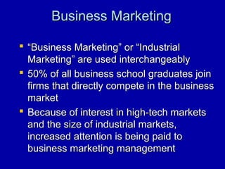 Business MarketingBusiness Marketing
 ““Business Marketing” or “IndustrialBusiness Marketing” or “Industrial
Marketing” are used interchangeablyMarketing” are used interchangeably
 50% of all business school graduates join50% of all business school graduates join
firms that directly compete in the businessfirms that directly compete in the business
marketmarket
 Because of interest in high-tech marketsBecause of interest in high-tech markets
and the size of industrial markets,and the size of industrial markets,
increased attention is being paid toincreased attention is being paid to
business marketing managementbusiness marketing management
 