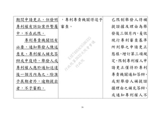 26
期間申請更正。但發明
專利權有訴訟案件繫屬
中，不在此限。
專利專責機關認有
必要，通知舉發人陳述
意見、專利權人補充答
辯或申復時，舉發人或
專利權人應於通知送達
後一個月內為之。除准
予展期者外，逾期提出
者，不予審酌。
，專利專責機關得逕予
審查。
已限制舉發人得補
提證據及理由為舉
發後三個月內，爰依
現行專利審查基準
所列舉之申請更正
態樣，增訂第三項規
定，限制專利權人申
請更正僅得於專利
專責機關通知答辯、
或對舉發人補提證
據理由之補充答辯、
或通知專利權人不
行
政
院
行
政
院
第
3632次
院
會
會
議
EAE7480AC6596335
 