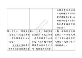 31
之理由是否為適當
之攻擊防禦方法，若
有遲滯審查之虞，或
對於事證已明確者，
專利專責機關得逕
予審查。
第七十七條 舉發案件
審查期間，有更正案者
，應合併審查及合併
審定。
前項更正案經專利
專責機關審查認應准予
第七十七條 舉發案件
審查期間，有更正案者
，應合併審查及合併
審定；其經專利專責機
關審查認應准予更正
時，應將更正說明書、
一、第一項舉發案件審
查期間，專利權人所
提更正案之處理程序
之規定，為現行第一
項前段移列。
行
政
院
行
政
院
第
3632次
院
會
會
議
EAE7480AC6596335
 