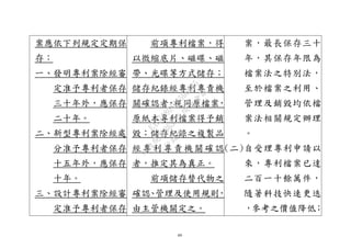 49
案應依下列規定定期保
存：
一、發明專利案除經審
定准予專利者保存
三十年外，應保存
二十年。
二、新型專利案除經處
分准予專利者保存
十五年外，應保存
十年。
三、設計專利案除經審
定准予專利者保存
前項專利檔案，得
以微縮底片、磁碟、磁
帶、光碟等方式儲存；
儲存紀錄經專利專責機
關確認者，視同原檔案，
原紙本專利檔案得予銷
毀；儲存紀錄之複製品
經專利專責機關確認
者，推定其為真正。
前項儲存替代物之
確認、管理及使用規則，
由主管機關定之。
案，最長保存三十
年，其保存年限為
檔案法之特別法，
至於檔案之利用、
管理及銷毀均依檔
案法相關規定辦理
。
(二)自受理專利申請以
來，專利檔案已達
二百一十餘萬件，
隨著科技快速更迭
，參考之價值降低；
行
政
院
行
政
院
第
3632次
院
會
會
議
EAE7480AC6596335
 