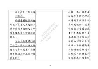 50
二十年外，應保存
十五年。
前項專利檔案保存
年限，自審定、處分、
撤回或視為撤回之日所
屬年度之次年首日開始
計算。
本法中華民國○年
○月○日修正之條文施
行前之專利檔案，其保
存年限適用修正施行後
之規定。
此外，專利專責機
關每年平均受理之
新專利申請案大約
為七萬餘件，檔案
保存空間亦面臨嚴
重不足之問題，爰
參考專利合作條約
施行細則第九十三
條及日本檔卷與審
判紀錄保存期間相
關規定，將應永久
保存之專利檔案修
行
政
院
行
政
院
第
3632次
院
會
會
議
EAE7480AC6596335
 