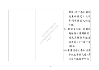54
利案、不予專利審定
或未經審定之設計
專利申請案之保存
年限。
三、增訂第三項，針對定
期保存之專利檔案，
明定其保存年限自
次年首日(一月一日
)起算。
四、考量現存之專利檔案
多數已年代久遠，其
保存年限宜予明定，
行
政
院
行
政
院
第
3632次
院
會
會
議
EAE7480AC6596335
 