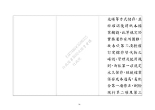 56
光碟等方式儲存，並
經確認後將紙本檔
案銷毀，此等規定於
實務運作有所困難，
故未依第三項授權
訂定儲存替代物之
確認、管理及使用規
則，而依第一項規定
永久保存，致使檔案
保存成本過高，爰配
合第一項修正，刪除
現行第二項及第三
行
政
院
行
政
院
第
3632次
院
會
會
議
EAE7480AC6596335
 