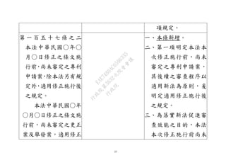 57
項規定。
第 一 百 五 十 七 條 之 二
本法中華民國○年○
月○日修正之條文施
行前，尚未審定之專利
申請案，除本法另有規
定外，適用修正施行後
之規定。
本法中華民國○年
○月○日修正之條文施
行前，尚未審定之更正
案及舉發案，適用修正
一、本條新增。
二、第一項明定本法本
次修正施行前，尚未
審定之專利申請案，
其後續之審查程序以
適用新法為原則，爰
明定適用修正施行後
之規定。
三、為落實新法促進審
查效能之目的，本法
本次修正施行前尚未
行
政
院
行
政
院
第
3632次
院
會
會
議
EAE7480AC6596335
 