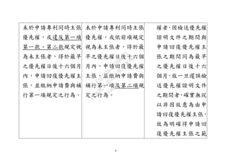 9
未於申請專利同時主張
優先權，或違反第一項
第一款、第二款規定視
為未主張者，得於最早
之優先權日後十六個月
內，申請回復優先權主
張，並繳納申請費與補
行第一項規定之行為。
未於申請專利同時主張
優先權，或依前項規定
視為未主張者，得於最
早之優先權日後十六個
月內，申請回復優先權
主張，並繳納申請費與
補行第一項及第二項規
定之行為。
權者，因檢送優先權
證明文件之期間與
申請回復優先權主
張之期間同為最早
之優先權日後十六
個月，故一旦遲誤檢
送優先權證明文件
之期間者，確實無從
以非因故意為由申
請回復優先權主張，
故為明確得申請回
復優先權主張之範
行
政
院
行
政
院
第
3632次
院
會
會
議
EAE7480AC6596335
 