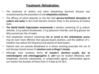 Treatment -Rehydration.
• The treatment of cholera and other dehydrating diarrheal diseases was
revolutionized by the promotion of oral rehydration solutions.
• The efficacy of which depends on the fact that glucose-facilitated absorption of
sodium and water in the small intestine remains intact in the presence of cholera
toxin.
• The World Health Organization recommends a solution containing 3.5 g sodium
chloride, 2.5 g sodium bicarbonate, 1.5 g potassium chloride, and 20 g glucose (or
40 g sucrose) per liter of water.
• Oral rehydration solutions containing rice or cereal as the carbohydrate source
may be even more effective than glucose-based solutions, and the addition of L-
histidine may reduce the frequency and volume of stool output.
• Patients who are severely dehydrated or in whom vomiting precludes the use of
oral therapy should receive IV solutions such as Ringer's lactate.
• Although most secretory forms of traveler's diarrhea—usually due to
enterotoxigenic and enteroaggregative E. coli—can be treated effectively with
rehydration, bismuth subsalicylate, or antiperistaltic agents, antimicrobial agents
can shorten the duration of illness from 3–4 days to 24–36 h.
 
