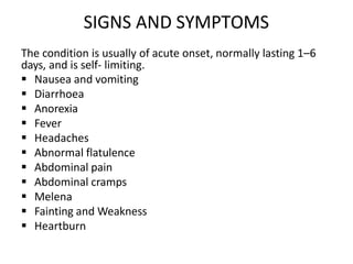 SIGNS AND SYMPTOMS
The condition is usually of acute onset, normally lasting 1–6
days, and is self- limiting.
 Nausea and vomiting
 Diarrhoea
 Anorexia
 Fever
 Headaches
 Abnormal flatulence
 Abdominal pain
 Abdominal cramps
 Melena
 Fainting and Weakness
 Heartburn
 
