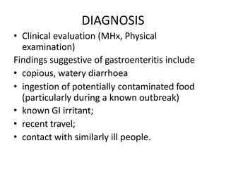 DIAGNOSIS
• Clinical evaluation (MHx, Physical
examination)
Findings suggestive of gastroenteritis include
• copious, watery diarrhoea
• ingestion of potentially contaminated food
(particularly during a known outbreak)
• known GI irritant;
• recent travel;
• contact with similarly ill people.
 