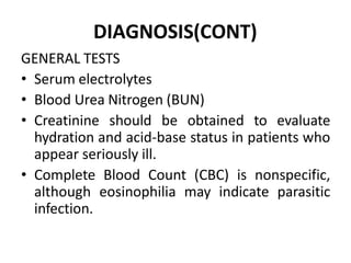 DIAGNOSIS(CONT)
GENERAL TESTS
• Serum electrolytes
• Blood Urea Nitrogen (BUN)
• Creatinine should be obtained to evaluate
hydration and acid-base status in patients who
appear seriously ill.
• Complete Blood Count (CBC) is nonspecific,
although eosinophilia may indicate parasitic
infection.
 