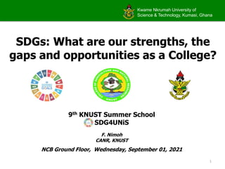 Kwame Nkrumah University of
Science & Technology, Kumasi, Ghana
SDGs: What are our strengths, the
gaps and opportunities as a College?
9th KNUST Summer School
SDG4UNiS
F. Nimoh
CANR, KNUST
NCB Ground Floor, Wednesday, September 01, 2021
1
 