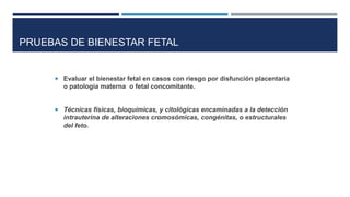 PRUEBAS DE BIENESTAR FETAL
 Evaluar el bienestar fetal en casos con riesgo por disfunción placentaria
o patología materna o fetal concomitante.
 Técnicas físicas, bioquímicas, y citológicas encaminadas a la detección
intrauterina de alteraciones cromosómicas, congénitas, o estructurales
del feto.
 