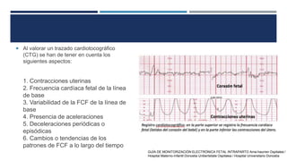  Al valorar un trazado cardiotocográfico
(CTG) se han de tener en cuenta los
siguientes aspectos:
1. Contracciones uterinas
2. Frecuencia cardíaca fetal de la línea
de base
3. Variabilidad de la FCF de la línea de
base
4. Presencia de aceleraciones
5. Deceleraciones periódicas o
episódicas
6. Cambios o tendencias de los
patrones de FCF a lo largo del tiempo
GUÍA DE MONITORIZACIÓN ELECTRÓNICA FETAL INTRAPARTO Ama-haurren Ospitalea /
Hospital Materno-Infantil Donostia Unibertsitate Ospitalea / Hospital Universitario Donostia
 