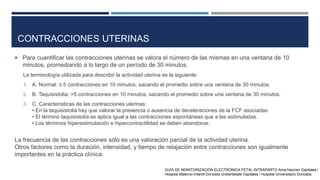 CONTRACCIONES UTERINAS
 Para cuantificar las contracciones uterinas se valora el número de las mismas en una ventana de 10
minutos, promediando a lo largo de un período de 30 minutos.
La terminología utilizada para describir la actividad uterina es la siguiente:
1. A. Normal: ≤ 5 contracciones en 10 minutos, sacando el promedio sobre una ventana de 30 minutos.
2. B. Taquisistolia: >5 contracciones en 10 minutos, sacando el promedio sobre una ventana de 30 minutos.
3. C. Características de las contracciones uterinas:
• En la taquisistolia hay que valorar la presencia o ausencia de deceleraciones de la FCF asociadas
• El término taquisistolia se aplica igual a las contracciones espontáneas que a las estimuladas.
• Los términos hiperestimulación e hipercontractilidad se deben abandonar.
La frecuencia de las contracciones sólo es una valoración parcial de la actividad uterina.
Otros factores como la duración, intensidad, y tiempo de relajación entre contracciones son igualmente
importantes en la práctica clínica.
GUÍA DE MONITORIZACIÓN ELECTRÓNICA FETAL INTRAPARTO Ama-haurren Ospitalea /
Hospital Materno-Infantil Donostia Unibertsitate Ospitalea / Hospital Universitario Donostia
 