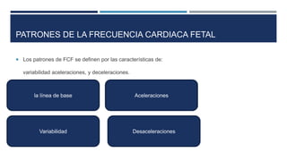 PATRONES DE LA FRECUENCIA CARDIACA FETAL
 Los patrones de FCF se definen por las características de:
variabilidad aceleraciones, y deceleraciones.
la línea de base
Variabilidad
Aceleraciones
Desaceleraciones
 