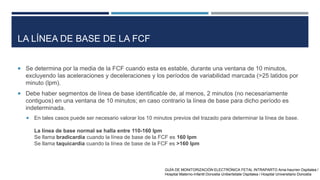 LA LÍNEA DE BASE DE LA FCF
 Se determina por la media de la FCF cuando esta es estable, durante una ventana de 10 minutos,
excluyendo las aceleraciones y deceleraciones y los períodos de variabilidad marcada (>25 latidos por
minuto (lpm).
 Debe haber segmentos de línea de base identificable de, al menos, 2 minutos (no necesariamente
contiguos) en una ventana de 10 minutos; en caso contrario la línea de base para dicho período es
indeterminada.
 En tales casos puede ser necesario valorar los 10 minutos previos del trazado para determinar la línea de base.
La línea de base normal se halla entre 110-160 lpm
Se llama bradicardia cuando la línea de base de la FCF es 160 lpm
Se llama taquicardia cuando la línea de base de la FCF es >160 lpm
GUÍA DE MONITORIZACIÓN ELECTRÓNICA FETAL INTRAPARTO Ama-haurren Ospitalea /
Hospital Materno-Infantil Donostia Unibertsitate Ospitalea / Hospital Universitario Donostia
 