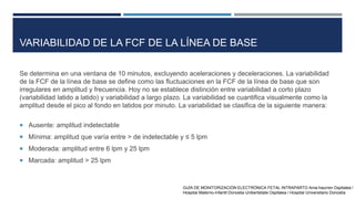 VARIABILIDAD DE LA FCF DE LA LÍNEA DE BASE
Se determina en una ventana de 10 minutos, excluyendo aceleraciones y deceleraciones. La variabilidad
de la FCF de la línea de base se define como las fluctuaciones en la FCF de la línea de base que son
irregulares en amplitud y frecuencia. Hoy no se establece distinción entre variabilidad a corto plazo
(variabilidad latido a latido) y variabilidad a largo plazo. La variabilidad se cuantifica visualmente como la
amplitud desde el pico al fondo en latidos por minuto. La variabilidad se clasifica de la siguiente manera:
 Ausente: amplitud indetectable
 Mínima: amplitud que varía entre > de indetectable y ≤ 5 lpm
 Moderada: amplitud entre 6 lpm y 25 lpm
 Marcada: amplitud > 25 lpm
GUÍA DE MONITORIZACIÓN ELECTRÓNICA FETAL INTRAPARTO Ama-haurren Ospitalea /
Hospital Materno-Infantil Donostia Unibertsitate Ospitalea / Hospital Universitario Donostia
 