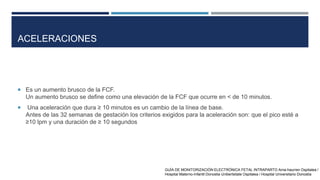 ACELERACIONES
 Es un aumento brusco de la FCF.
Un aumento brusco se define como una elevación de la FCF que ocurre en < de 10 minutos.
 Una aceleración que dura ≥ 10 minutos es un cambio de la línea de base.
Antes de las 32 semanas de gestación los criterios exigidos para la aceleración son: que el pico esté a
≥10 lpm y una duración de ≥ 10 segundos
GUÍA DE MONITORIZACIÓN ELECTRÓNICA FETAL INTRAPARTO Ama-haurren Ospitalea /
Hospital Materno-Infantil Donostia Unibertsitate Ospitalea / Hospital Universitario Donostia
 