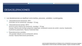 DESACELERACIONES
 Las deceleraciones se clasifican como tardías, precoces, variables, o prolongadas.
a) Desaceleraciones tempranas: DIP I
Coinciden con la contracción, decalaje < 18 seg.
b) Desaceleraciones tardías: DIP II
Inicia en punto máximo de contracción, decalaje > 18 seg.
Causas: Disminución de flujo sanguíneo oxigenado, compresión severa de cordón: anemia, hipotensión,
insuficiencia placentaria. Hipoxia moderada fetal.
c) Desaceleraciones variables:
No guardan relación con la contracción uterina.
Causas: Hipoxia fetal severa persistente.
GUÍA DE MONITORIZACIÓN ELECTRÓNICA FETAL INTRAPARTO Ama-haurren Ospitalea /
Hospital Materno-Infantil Donostia Unibertsitate Ospitalea / Hospital Universitario Donostia
 