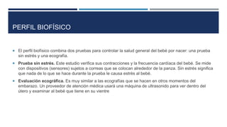 PERFIL BIOFÍSICO
 El perfil biofísico combina dos pruebas para controlar la salud general del bebé por nacer: una prueba
sin estrés y una ecografía.
 Prueba sin estrés. Este estudio verifica sus contracciones y la frecuencia cardíaca del bebé. Se mide
con dispositivos (sensores) sujetos a correas que se colocan alrededor de la panza. Sin estrés significa
que nada de lo que se hace durante la prueba le causa estrés al bebé.
 Evaluación ecográfica. Es muy similar a las ecografías que se hacen en otros momentos del
embarazo. Un proveedor de atención médica usará una máquina de ultrasonido para ver dentro del
útero y examinar al bebé que tiene en su vientre
 