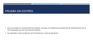PRUEBA SIN ESTRÉS.
 Es una prueba no invasiva fácil de realizar, se basa en establecer la presencia de aceleraciones de la
FCF asociada con los movimientos fetales.
 Es aplicable a todo embarazo de 29 semanas o más de gestación
 