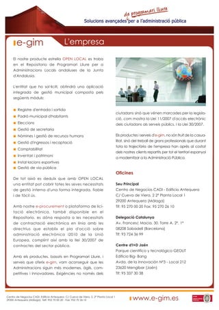 e-gim                                L'empresa
     El nostre producte estrella OPEN LOCAL es troba
     en el Repositorio de Programari Lliure per a
     Administracions Locals andaluses de la Junta
     d'Andalusia.

     L'entitat que ho sol·liciti, obtindrà una aplicació
     integrada de gestió municipal composta pels
     següents mòduls:


        Registre d'entrada i sortida
                                                                                       ciutadans sinó que vénen marcades per la legisla-
        Padró municipal d'habitants
                                                                                       ció, com mostra la Llei 11/2007 d'accés electrònic
        Eleccions                                                                      dels ciutadans als serveis públics, i la Llei 30/2007.
        Gestió de secretaria
        Nòmines i gestió de recursos humans                                            Els productes i serveis d'e-gim, no són fruit de la casua-
        Gestió d'ingressos i recaptació                                                litat, sinó del treball de grans professionals que durant
                                                                                       tota la trajectòria de l'empresa han après al costat
        Comptabilitat
                                                                                       dels nostres clients repartits per tot el territori espanyol
        Inventari i patrimoni
                                                                                       a modernitzar a la Administració Pública.
        Instal·lacions esportives
        Gestió de via pública
                                                                                       Oficines
     De tot això es deduïx que amb OPEN LOCAL
     una entitat pot cobrir totes les seves necessitats                                Seu Principal
     de gestió interna d'una forma integrada, fiable                                   Centro de Negocios CADI - Edificio Antequera
     i de fàcil ús.                                                                    C/ Cueva de Viera, 2 2ª Planta Local 1
                                                                                       29200 Antequera (Málaga)
     Amb nostre e-procurement o plataforma de lici-                                    Tlf: 95 270 00 20 Fax: 95 270 26 10
     tació electrònica, també disponible en el
     Repositorio, es dóna resposta a les necessitats                                   Delegació Catalunya
     de contractació electrònica en línia amb les                                      Av. Francesc Macia, 30. Torre A. 2º, 1ª
     directrius que establix el pla d'acció sobre                                      08208 Sabadell (Barcelona)
     administració electrònica i2010 de la Unió                                        Tlf: 93 724 36 99
     Europea, complint així amb la llei 30/2007 de
     contractes del sector pública.                                                    Centre d'I+D Jaén
                                                                                       Parque científico y tecnológico GEOLIT
     Amb els productes, basats en Programari Lliure, i                                 Edificio Big- Bang
     serveis que oferix e-gim, vam aconseguir que les                                  Avda. de la Innovación Nº3 - Local 212
     Administracions siguin més modernes, àgils, com-                                  23620 Mengíbar (Jaén)
     petitives i innovadores. Exigències no només dels                                 Tlf: 95 337 30 38




Centro de Negocios CADI. Edificio Antequera. C/ Cueva de Viera, 2, 2ª Planta Local 1
29200 Antequera (Málaga). Telf: 952 70 00 20 - Fax: 952 70 26 10                                  www.e-gim.es
 