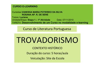 CURSO E-LEARNING
Cursistas:VANESSA MARIA POTERIKO DA SILVA
ROSANA AP. R. DE SENE
Tutora: Luciene
Unidade/Etapa: Etapa 1 – 1ª Atividade Data: 07/11/2010
TAREFA: Desenvolvimento de um Curso no modalidade e-learning
Curso de Literatura Portuguesa
TROVADORISMO
CONTEXTO HISTÓRICO
Duração do curso: 5 horas/aula
Veiculação: Site da Escola
 