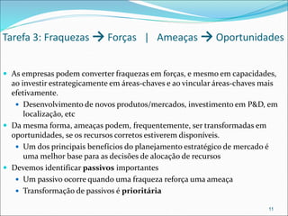 Tarefa 3: Fraquezas → Forças | Ameaças → Oportunidades
 As empresas podem converter fraquezas em forças, e mesmo em capacidades,
ao investir estrategicamente em áreas-chaves e ao vincular áreas-chaves mais
efetivamente.
 Desenvolvimento de novos produtos/mercados, investimento em P&D, em
localização, etc
 Da mesma forma, ameaças podem, frequentemente, ser transformadas em
oportunidades, se os recursos corretos estiverem disponíveis.
 Um dos principais benefícios do planejamento estratégico de mercado é
uma melhor base para as decisões de alocação de recursos
 Devemos identificar passivos importantes
 Um passivo ocorre quando uma fraqueza reforça uma ameaça
 Transformação de passivos é prioritária
11
 