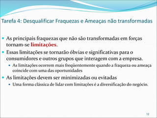 Tarefa 4: Desqualificar Fraquezas e Ameaças não transformadas
 As principais fraquezas que não são transformadas em forças
tornam-se limitações.
 Essas limitações se tornarão óbvias e significativas para o
consumidores e outros grupos que interagem com a empresa.
 As limitações ocorrem mais freqüentemente quando a fraqueza ou ameaça
coincide com uma das oportunidades
 As limitações devem ser minimizadas ou evitadas
 Uma forma clássica de lidar com limitações é a diversificação do negócio.
12
 