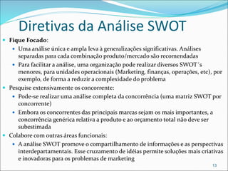 Diretivas da Análise SWOT
 Fique Focado:
 Uma análise única e ampla leva à generalizações significativas. Análises
separadas para cada combinação produto/mercado são recomendadas
 Para facilitar a análise, uma organização pode realizar diversos SWOT´s
menores, para unidades operacionais (Marketing, finanças, operações, etc), por
exemplo, de forma a reduzir a complexidade do problema
 Pesquise extensivamente os concorrente:
 Pode-se realizar uma análise completa da concorrência (uma matriz SWOT por
concorrente)
 Embora os concorrentes das principais marcas sejam os mais importantes, a
concorrência genérica relativa a produto e ao orçamento total não deve ser
subestimada
 Colabore com outras áreas funcionais:
 A análise SWOT promove o compartilhamento de informações e as perspectivas
interdepartamentais. Esse cruzamento de idéias permite soluções mais criativas
e inovadoras para os problemas de marketing
13
 