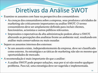 Diretivas da Análise SWOT
 Examine os assuntos com base na perspectiva dos consumidores:
 As crenças dos consumidores sobre a empresa, seus produtos e atividades de
marketing são criticamente importantes na análise SWOT. O termo
consumidores deve ser amplamente definido para incluir clientes,
funcionários, acionistas e outros públicos relevantes.
 Impressões e expectativas da alta administração podem afetar o SWOT,
alterando as percepções dos analistas frente ao ambiente real, resultando em
análise mais conservadoras ou mais ousadas
 Separe os assuntos internos dos externos:
 Se um assunto existe, independentemente da empresa, deve ser classificado
como externo. As estratégias e as táticas de marketing não são os mesmo que
oportunidades de mercado.
 A recomendação é mais importante do que a análise:
 A análise SWOT pode propor soluções, mas por si só não resolve qualquer
problema. Para tal, uma estratégia deve ser sugerida e implementada.
14
 