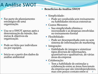 A Análise SWOT
 Faz parte do planejamento
estratégico de uma
organização.
 Usa-se o SWOT apenas após a
determinação da missão, das
metas & objetivos da
organização.
 Pode ser feita por indivíduos
ou por equipes.
 Inicia-se a partir dos dados da
análise ambiental
 Benefícios da Análise SWOT
 Simplicidade:
 Pode ser conduzida sem treinamento
ou habilidades técnicas extensivas
 Custos Menores:
 Sua simplicidade elimina a
necessidade e as despesas envolvidas
no treinamento formal
 Flexibilidade:
 Pode ser desempenhada com ou sem
sistema de informações de marketing
 Integração:
 Habilidade de integrar e sintetizar
tipos diversos de informações,
quantitativas e qualitativas, de várias
áreas da empresa
 Colaboração:
 Tem a habilidade de estimular a
colaboração entre as áreas funcionais
da empresa que são interdependentes,
mas com pouco contato entre si 2
 