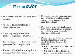 Técnica SWOT
 As informações devem ser recentes e
isentas.
 As fontes devem ser idôneas e
desprovidas de viés.
 Todos os participantes devem
conhecer os conceitos envolvidos.
 Pode ser desejável incluir as visões de
pessoas de fora da organização.
 Pode-se utilizar brainstorming, focus
groups, entrevistas, pesquisas, etc.
 Deve estar baseado nas percepções
dos consumidores/clientes, não
apenas nas percepções dos
gerentes/gestores.
 Deve servir como catalisador para
estruturar a geração das estratégias
de marketing que produzirão os
resultados desejados.
 Os conceitos do SWOT não devem
ser considerados em termos
absolutos (tudo depende do
ambiente):
 Uma oportunidade também pode
ser uma ameaça.
 Um ponto forte pode ser um
ponto fraco em outro contexto.
6
 