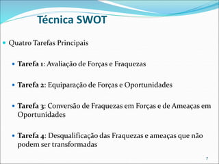  Quatro Tarefas Principais
 Tarefa 1: Avaliação de Forças e Fraquezas
 Tarefa 2: Equiparação de Forças e Oportunidades
 Tarefa 3: Conversão de Fraquezas em Forças e de Ameaças em
Oportunidades
 Tarefa 4: Desqualificação das Fraquezas e ameaças que não
podem ser transformadas
7
Técnica SWOT
 