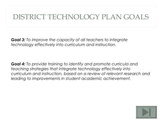 DISTRICT TECHNOLOGY PLAN GOALS Goal 3:  To improve the capacity of all teachers to integrate technology effectively into curriculum and instruction.  Goal 4:  To provide training to identify and promote curricula and teaching strategies that integrate technology effectively into curriculum and instruction, based on a review of relevant research and leading to improvements in student academic achievement.  