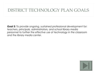 DISTRICT TECHNOLOGY PLAN GOALS Goal 5:  To provide ongoing, sustained professional development for: teachers, principals, administrators, and school library media personnel to further the effective use of technology in the classroom and the library media center.  