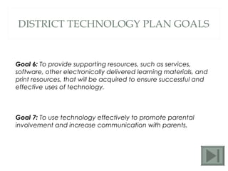 DISTRICT TECHNOLOGY PLAN GOALS Goal 6:  To provide supporting resources, such as services, software, other electronically delivered learning materials, and print resources, that will be acquired to ensure successful and effective uses of technology.  Goal 7:  To use technology effectively to promote parental involvement and increase communication with parents.  