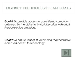DISTRICT TECHNOLOGY PLAN GOALS Goal 8:  To provide access to adult literacy programs delivered by the district or in collaboration with adult literacy service providers.  Goal 9:  To ensure that all students and teachers have increased access to technology.  