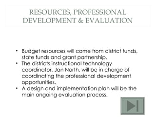 RESOURCES, PROFESSIONAL DEVELOPMENT & EVALUATION Budget resources will come from district funds, state funds and grant partnership.  The districts instructional technology coordinator, Jan North, will be in charge of coordinating the professional development opportunities.  A design and implementation plan will be the main ongoing evaluation process. 